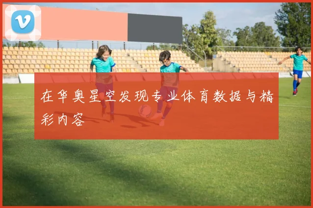 在华奥星空发现专业体育数据与精彩内容