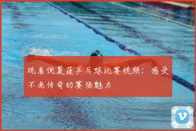 观看倪夏莲乒乓球比赛视频：感受不老传奇的赛场魅力