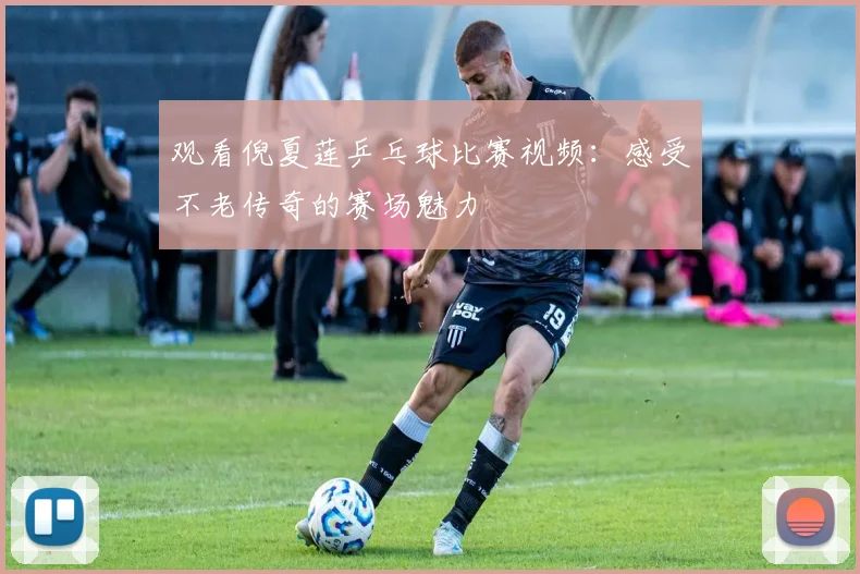 观看倪夏莲乒乓球比赛视频：感受不老传奇的赛场魅力